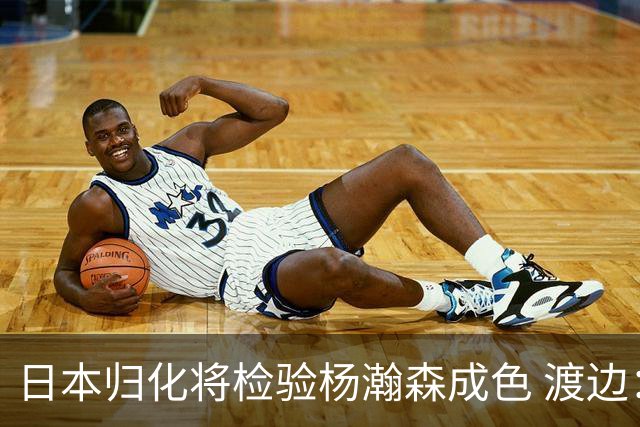 日本归化将检验杨瀚森成色 渡边：有实力击败中国男篮