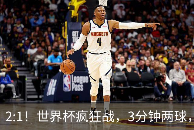 2:1！世界杯疯狂战，3分钟两球，英格兰半场领先东道主，冲击八强